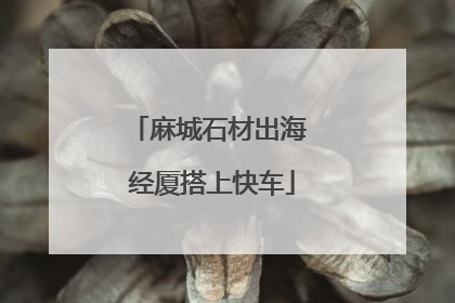 麻城石材出海 经厦搭上快车