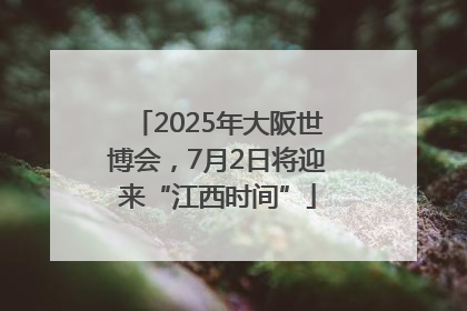 2025年大阪世博会，7月2日将迎来“江西时间”