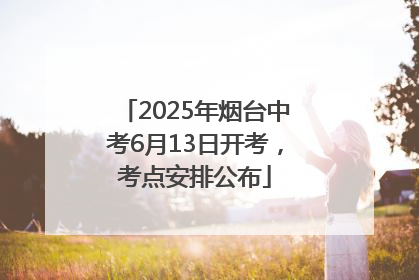 2025年烟台中考6月13日开考，考点安排公布