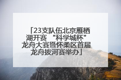 23支队伍北京雁栖湖开赛 “科学城杯”龙舟大赛暨怀柔区首届龙舟拔河赛举办