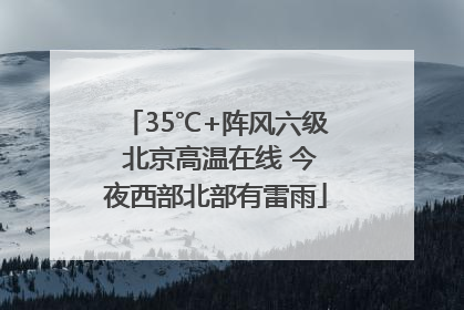 35℃+阵风六级 北京高温在线 今夜西部北部有雷雨
