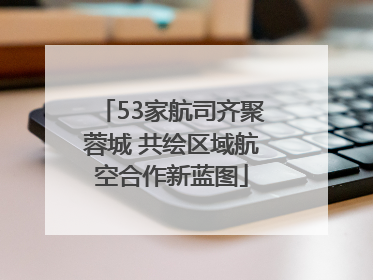 53家航司齐聚蓉城 共绘区域航空合作新蓝图