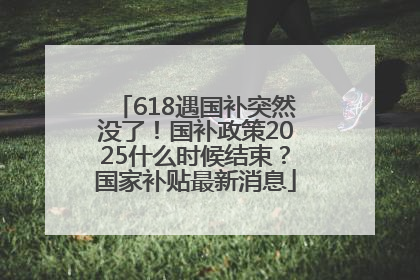 618遇国补突然没了！国补政策2025什么时候结束？国家补贴最新消息
